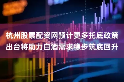 杭州股票配资网预计更多托底政策出台将助力白酒需求稳步筑底回升