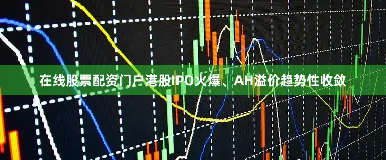 在线股票配资门户港股IPO火爆、AH溢价趋势性收敛