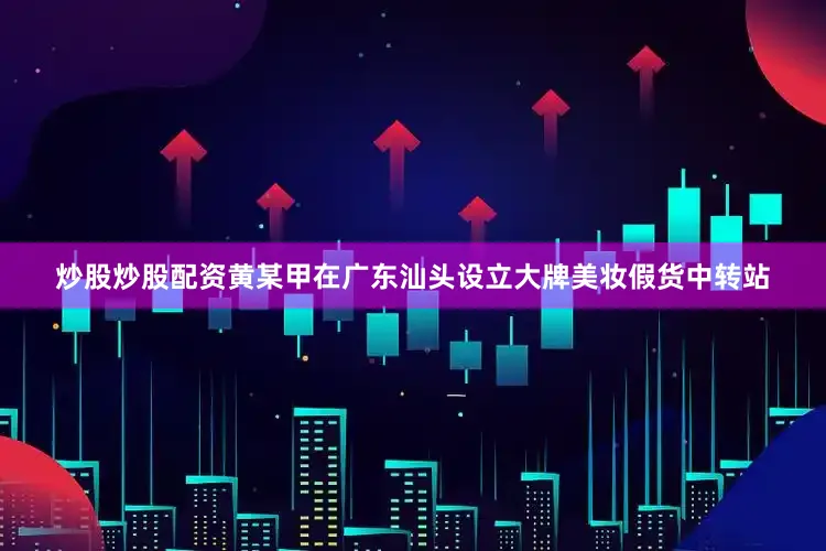 炒股炒股配资黄某甲在广东汕头设立大牌美妆假货中转站
