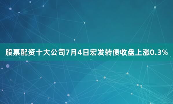 股票配资十大公司7月4日宏发转债收盘上涨0.3%