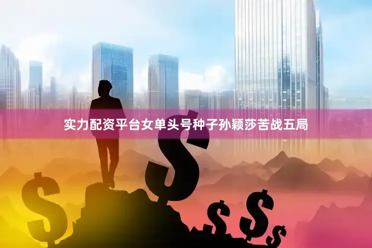 实力配资平台女单头号种子孙颖莎苦战五局