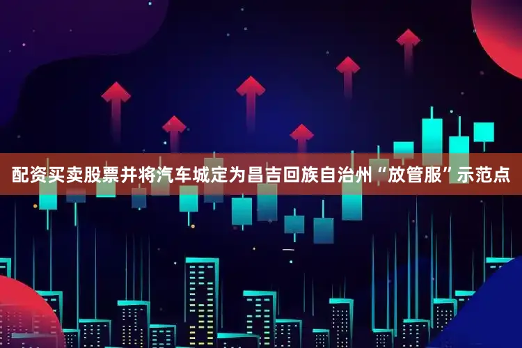 配资买卖股票并将汽车城定为昌吉回族自治州“放管服”示范点