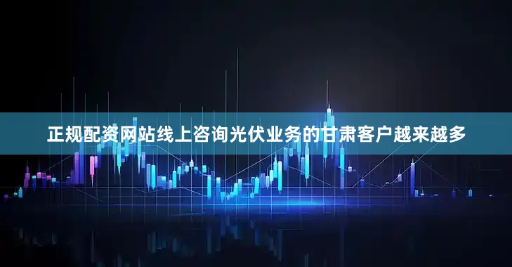 正规配资网站线上咨询光伏业务的甘肃客户越来越多
