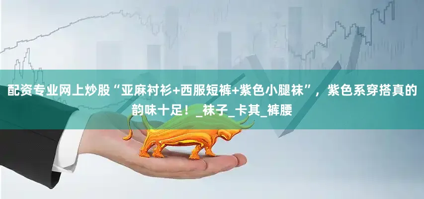 配资专业网上炒股“亚麻衬衫+西服短裤+紫色小腿袜”，紫色系穿搭真的韵味十足！_袜子_卡其_裤腰