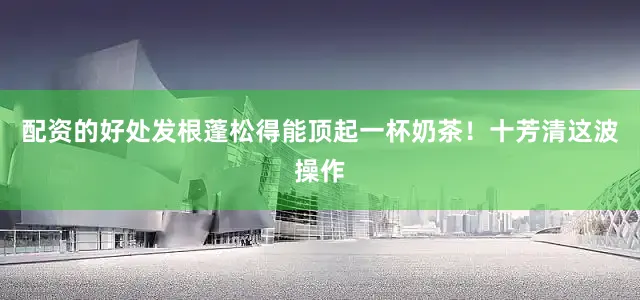配资的好处发根蓬松得能顶起一杯奶茶！十芳清这波操作