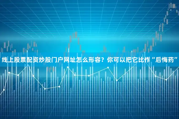 线上股票配资炒股门户网址怎么形容？你可以把它比作“后悔药”