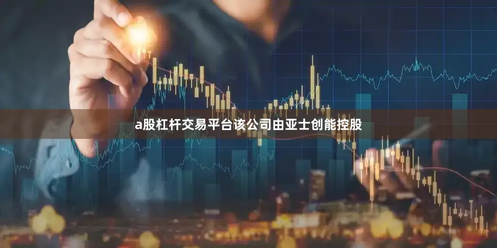 a股杠杆交易平台该公司由亚士创能控股