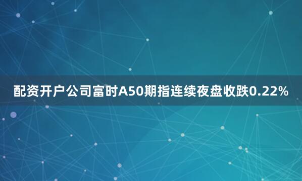 配资开户公司富时A50期指连续夜盘收跌0.22%